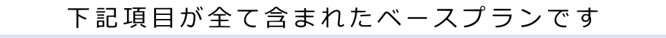 下記項目が全て含まれたベースプランです