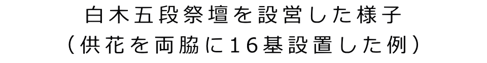 白木五段祭壇を設営した様子 （供花を両脇に16基設置した例）