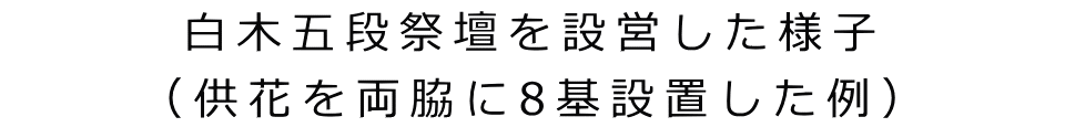 白木五段祭壇を設営した様子 （供花を両脇に8基設置した例）