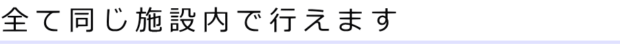 全て同じ施設内で行えます